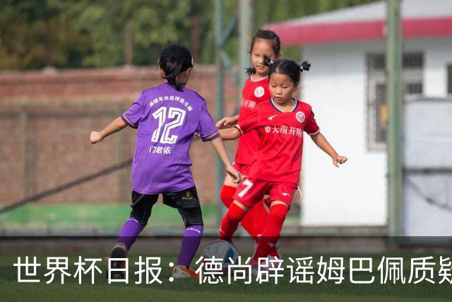 世界杯日报：德尚辟谣姆巴佩质疑其战术 因凡蒂诺连任无悬念