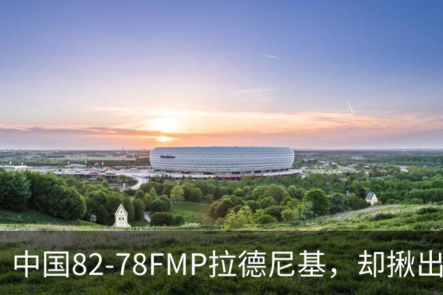 中国82-78FMP拉德尼基，却揪出最差球员，他上场15分钟中国输14分
