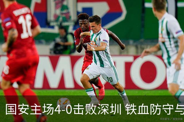 国安主场4-0击败深圳 铁血防守与华丽进攻诠释国安精神