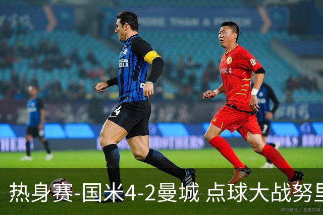 热身赛-国米4-2曼城 点球大战努里胡桑诺夫尼科罚失