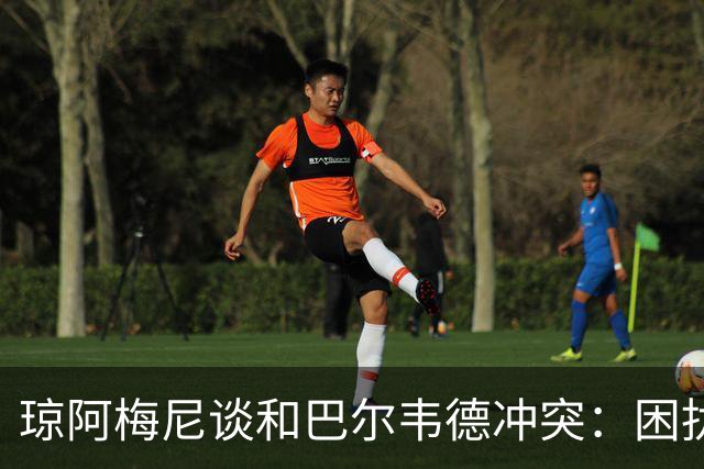 琼阿梅尼谈和巴尔韦德冲突：困扰我的是虚假报道，我们之间没问题