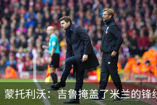 蒙托利沃：吉鲁掩盖了米兰的锋线顽疾 亚沙里和里奇需要更多机会