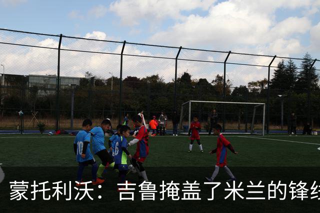 蒙托利沃：吉鲁掩盖了米兰的锋线顽疾 亚沙里和里奇需要更多机会