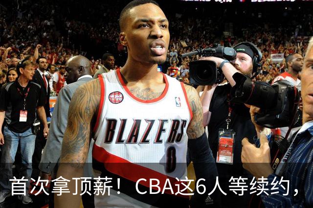 首次拿顶薪！CBA这6人等续约，张镇麟双丰收，27岁国手辅佐胡金秋